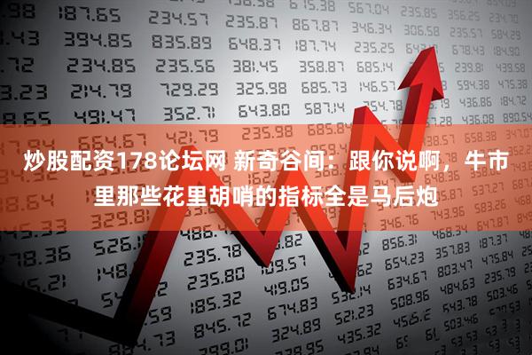 炒股配资178论坛网 新奇谷间:跟你说啊,牛市里那些花里胡哨的指标全是马后炮