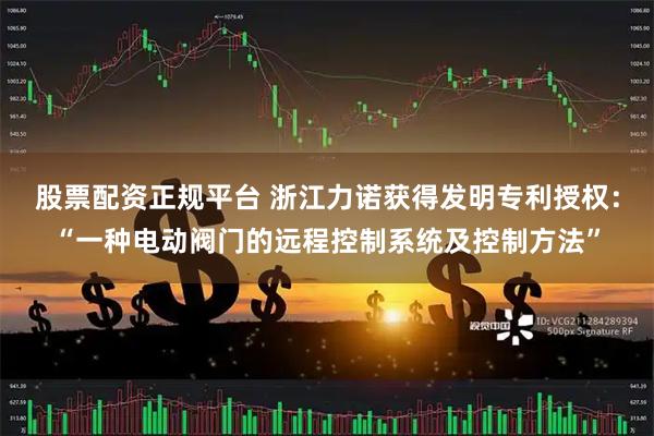 股票配资正规平台 浙江力诺获得发明专利授权：“一种电动阀门的远程控制系统及控制方法”