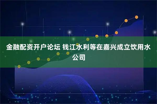 金融配资开户论坛 钱江水利等在嘉兴成立饮用水公司