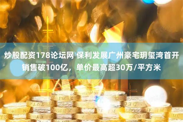 炒股配资178论坛网 保利发展广州豪宅玥玺湾首开销售破100亿，单价最高超30万/平方米