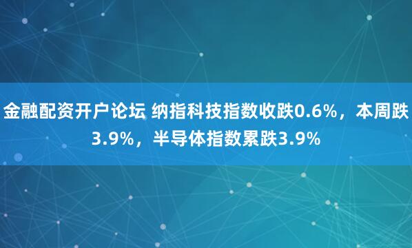 金融配资开户论坛 纳指科技指数收跌0.6%，本周跌3.9%，半导体指数累跌3.9%