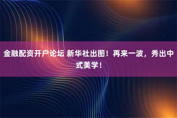 金融配资开户论坛 新华社出图！再来一波，秀出中式美学！