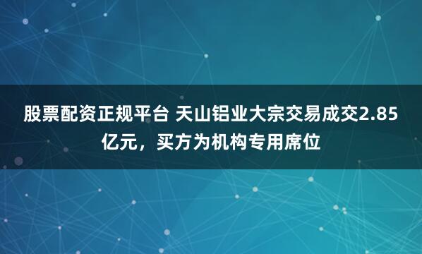 股票配资正规平台 天山铝业大宗交易成交2.85亿元,买方为机构专用席位