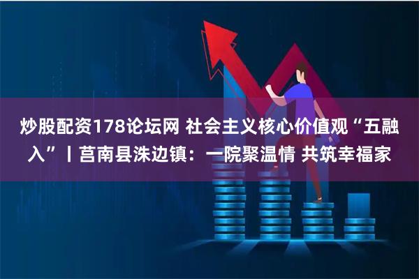 炒股配资178论坛网 社会主义核心价值观“五融入”丨莒南县洙边镇:一院聚温情 共筑幸福家
