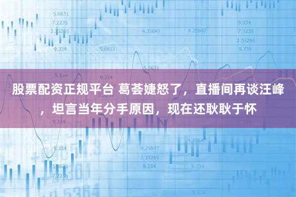 股票配资正规平台 葛荟婕怒了，直播间再谈汪峰，坦言当年分手原因，现在还耿耿于怀