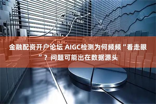 金融配资开户论坛 AIGC检测为何频频“看走眼”？问题可能出在数据源头