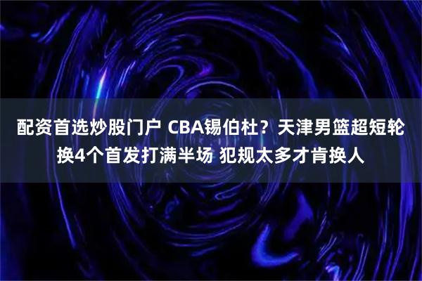 配资首选炒股门户 CBA锡伯杜？天津男篮超短轮换4个首发打满半场 犯规太多才肯换人