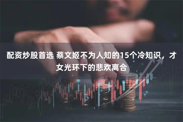 配资炒股首选 蔡文姬不为人知的15个冷知识，才女光环下的悲欢离合