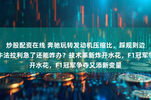 炒股配资在线 奔驰玩转发动机压缩比，踩规则边缘招招狠，红牛法拉利急了还能咋办？技术革新炸开水花，F1冠军争夺又添新变量