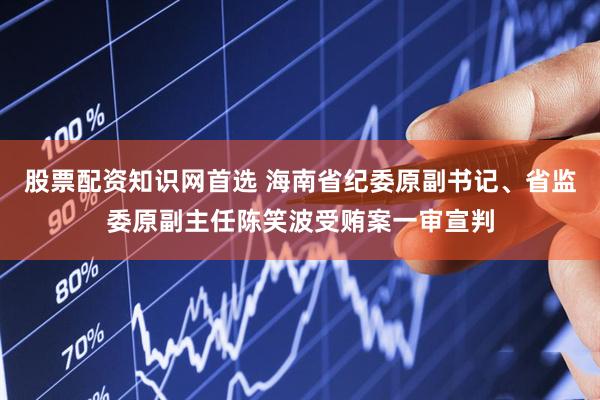 股票配资知识网首选 海南省纪委原副书记、省监委原副主任陈笑波受贿案一审宣判