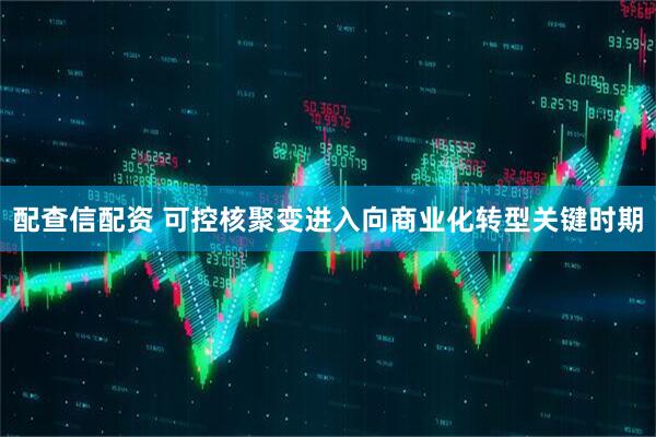 配查信配资 可控核聚变进入向商业化转型关键时期