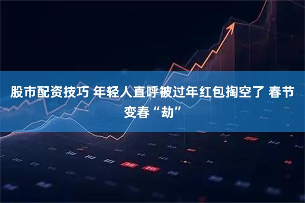 股市配资技巧 年轻人直呼被过年红包掏空了 春节变春“劫”