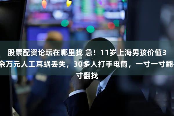 股票配资论坛在哪里找 急！11岁上海男孩价值30余万元人工耳蜗丢失，30多人打手电筒，一寸一寸翻找