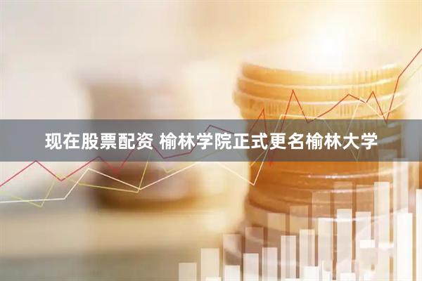 现在股票配资 榆林学院正式更名榆林大学