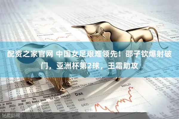 配资之家官网 中国女足艰难领先！邵子钦爆射破门，亚洲杯第2球，王霜助攻