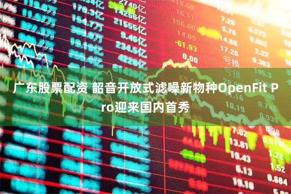 广东股票配资 韶音开放式滤噪新物种OpenFit Pro迎来国内首秀