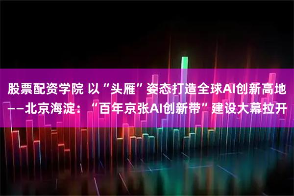 股票配资学院 以“头雁”姿态打造全球AI创新高地——北京海淀：“百年京张AI创新带”建设大幕拉开