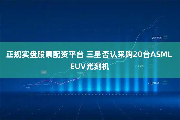 正规实盘股票配资平台 三星否认采购20台ASML EUV光刻机