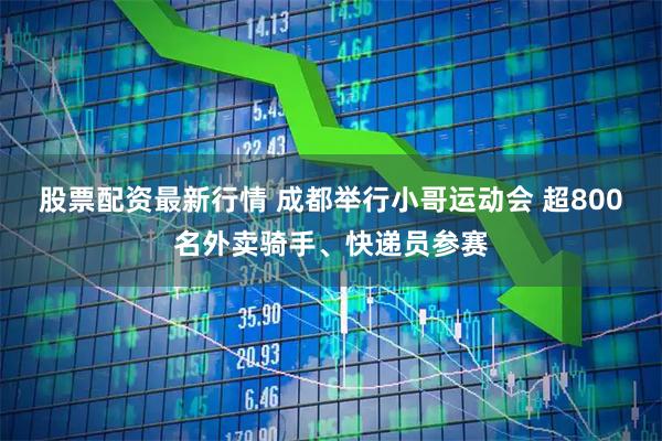 股票配资最新行情 成都举行小哥运动会 超800名外卖骑手、快递员参赛