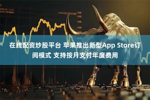 在线配资炒股平台 苹果推出新型App Store订阅模式 支持按月支付年度费用