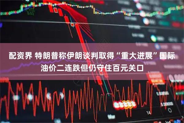 配资界 特朗普称伊朗谈判取得“重大进展”国际油价二连跌但仍守住百元关口