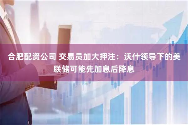 合肥配资公司 交易员加大押注：沃什领导下的美联储可能先加息后降息