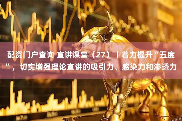 配资门户查询 宣讲课堂（27）丨着力提升“五度”，切实增强理论宣讲的吸引力、感染力和渗透力
