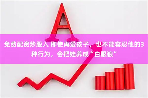 免费配资炒股入 即使再爱孩子，也不能容忍他的3种行为，会把娃养成“白眼狼”