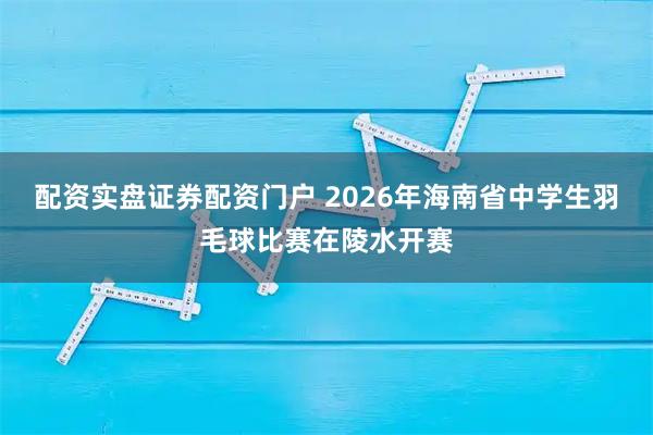 配资实盘证券配资门户 2026年海南省中学生羽毛球比赛在陵水开赛